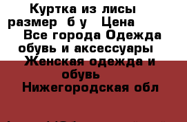 Куртка из лисы 46 размер  б/у › Цена ­ 4 500 - Все города Одежда, обувь и аксессуары » Женская одежда и обувь   . Нижегородская обл.